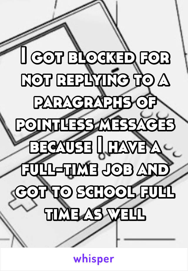 I got blocked for not replying to a paragraphs of pointless messages because I have a full-time job and got to school full time as well