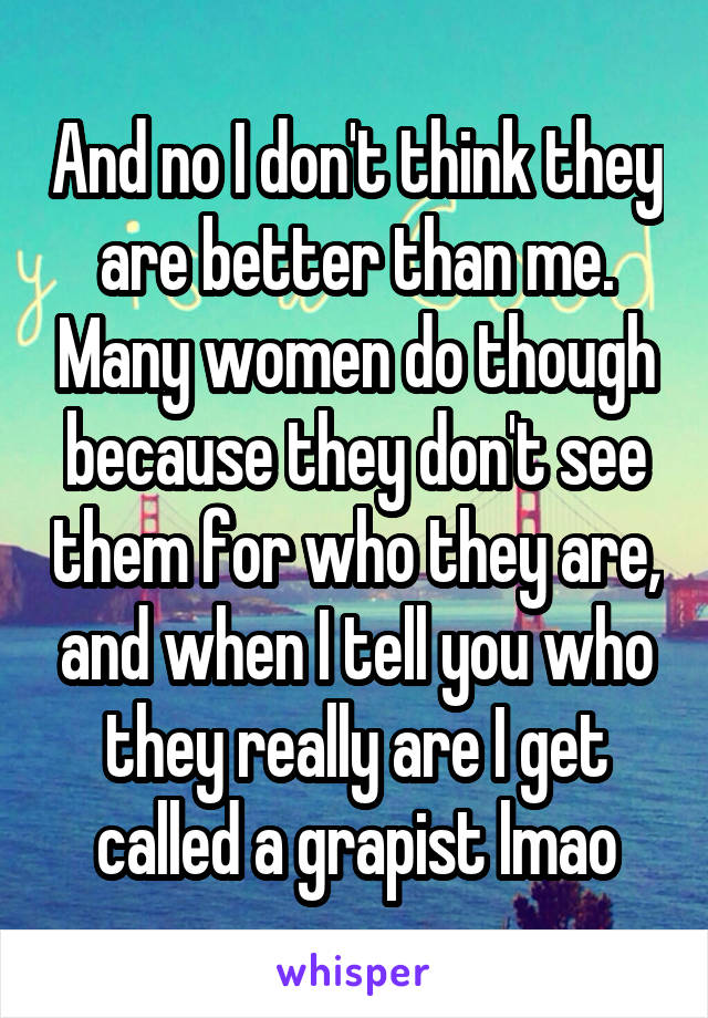 And no I don't think they are better than me. Many women do though because they don't see them for who they are, and when I tell you who they really are I get called a grapist lmao