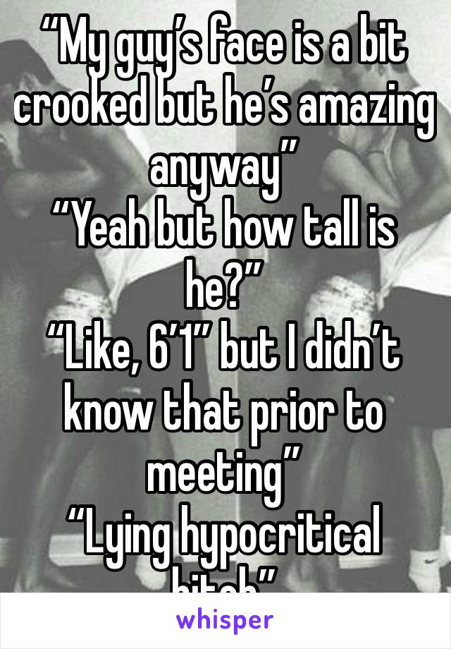 “My guy’s face is a bit crooked but he’s amazing anyway” 
“Yeah but how tall is he?” 
“Like, 6’1” but I didn’t know that prior to meeting” 
“Lying hypocritical bitch”