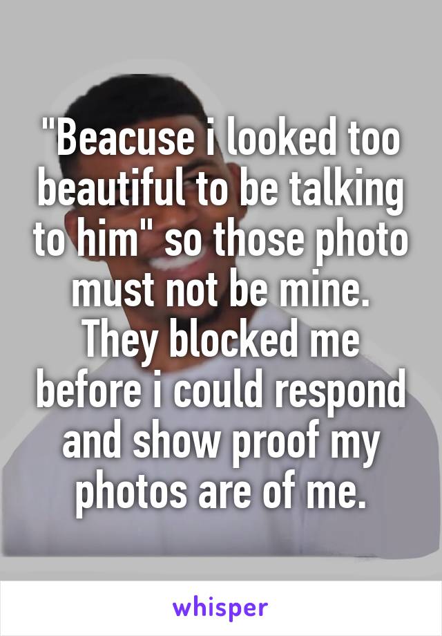 "Beacuse i looked too beautiful to be talking to him" so those photo must not be mine. They blocked me before i could respond and show proof my photos are of me.