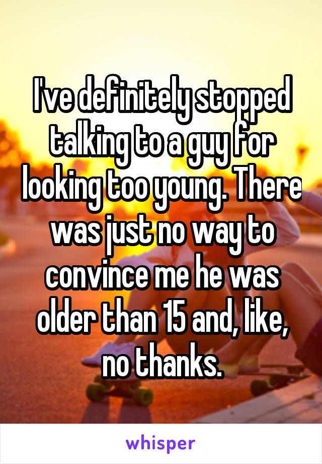 I've definitely stopped talking to a guy for looking too young. There was just no way to convince me he was older than 15 and, like, no thanks.