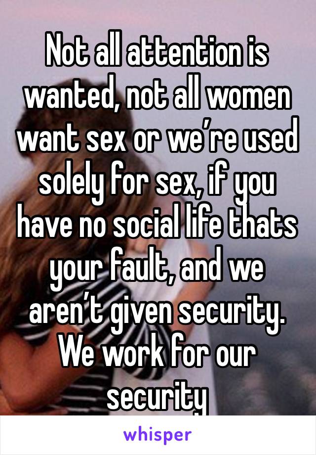 Not all attention is wanted, not all women want sex or we’re used solely for sex, if you have no social life thats your fault, and we aren’t given security. We work for our security 