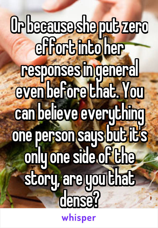 Or because she put zero effort into her responses in general even before that. You can believe everything one person says but it's only one side of the story, are you that dense?