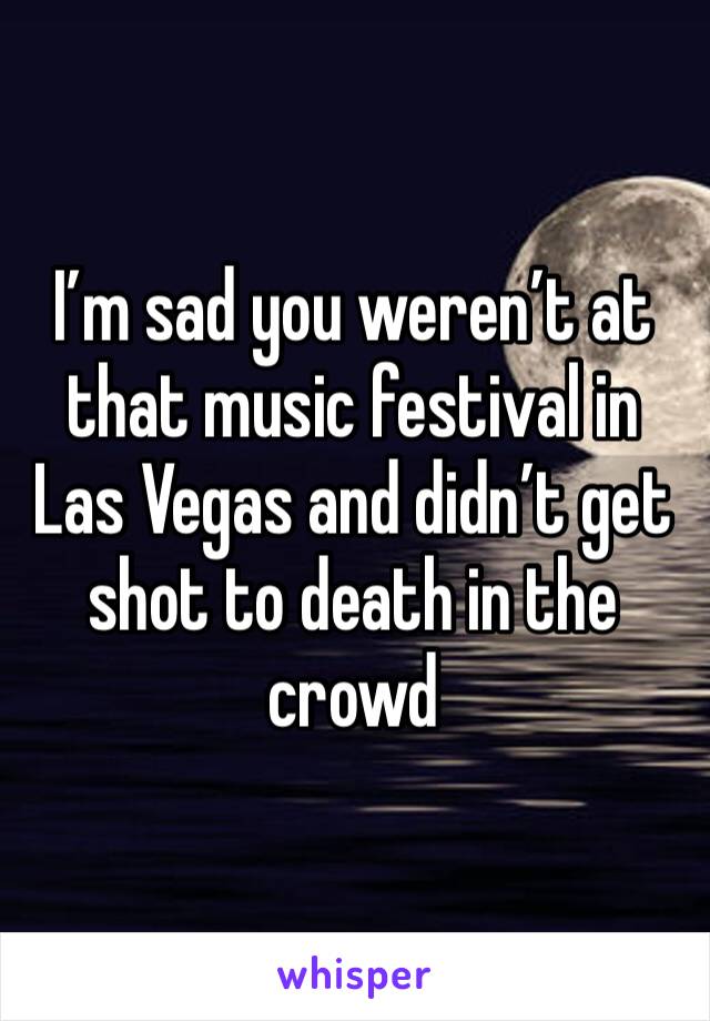 I’m sad you weren’t at that music festival in Las Vegas and didn’t get shot to death in the crowd