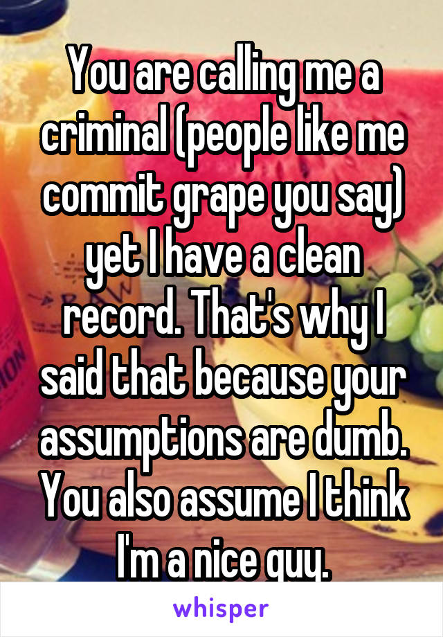 You are calling me a criminal (people like me commit grape you say) yet I have a clean record. That's why I said that because your assumptions are dumb. You also assume I think I'm a nice guy.