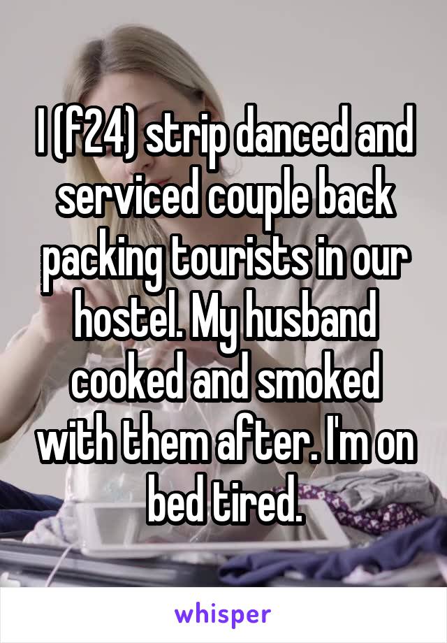 I (f24) strip danced and serviced couple back packing tourists in our hostel. My husband cooked and smoked with them after. I'm on bed tired.