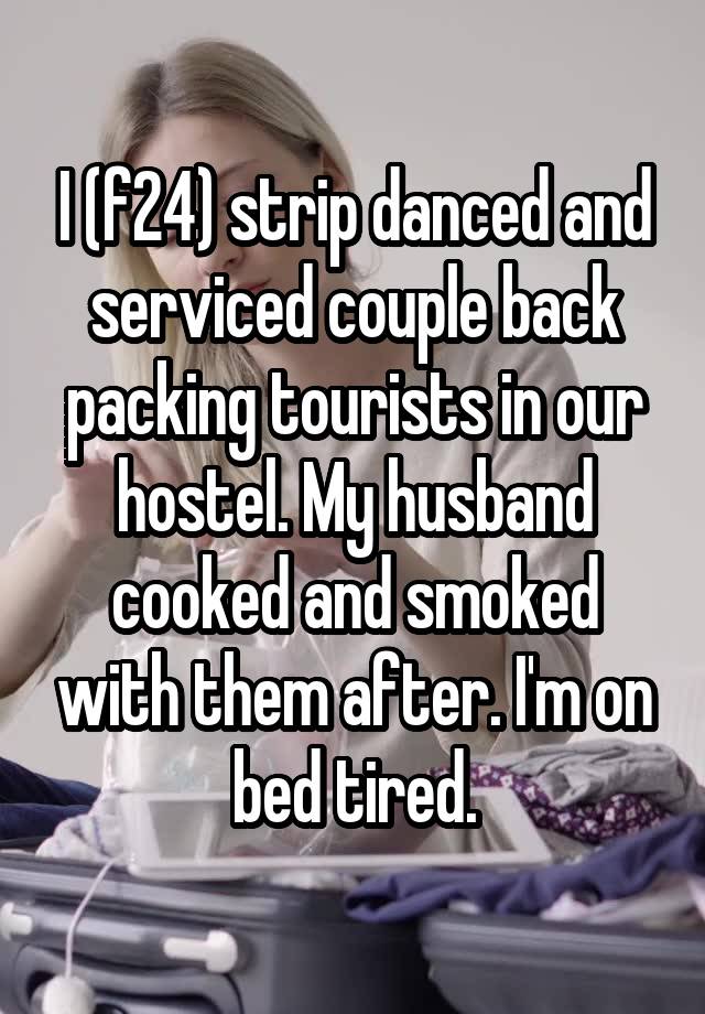 I (f24) strip danced and serviced couple back packing tourists in our hostel. My husband cooked and smoked with them after. I'm on bed tired.