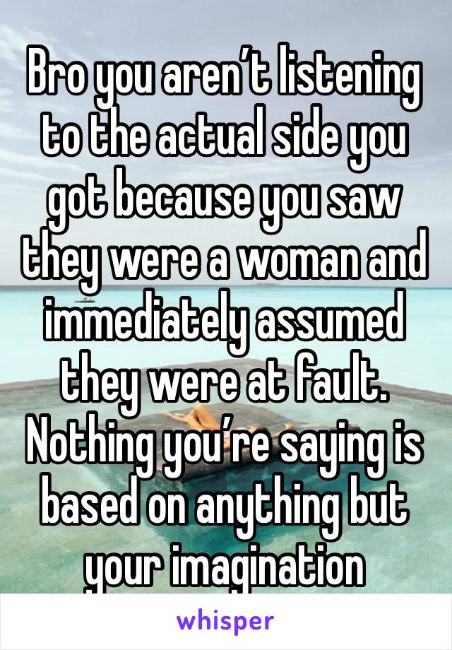 Bro you aren’t listening to the actual side you got because you saw they were a woman and immediately assumed they were at fault.
Nothing you’re saying is based on anything but your imagination 