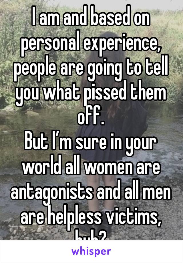 I am and based on personal experience, people are going to tell you what pissed them off.
But I’m sure in your world all women are antagonists and all men are helpless victims, huh?