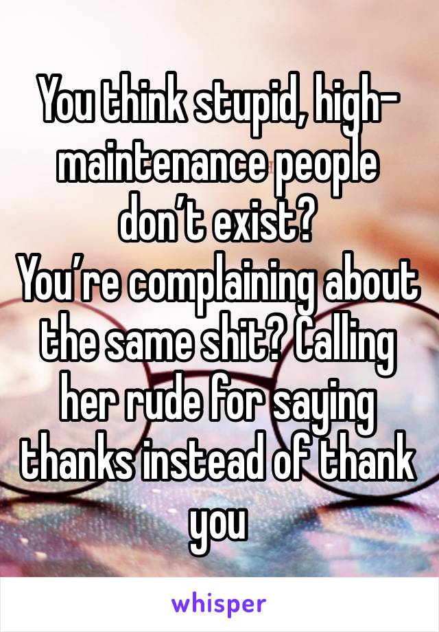 You think stupid, high-maintenance people don’t exist?
You’re complaining about the same shit? Calling her rude for saying thanks instead of thank you