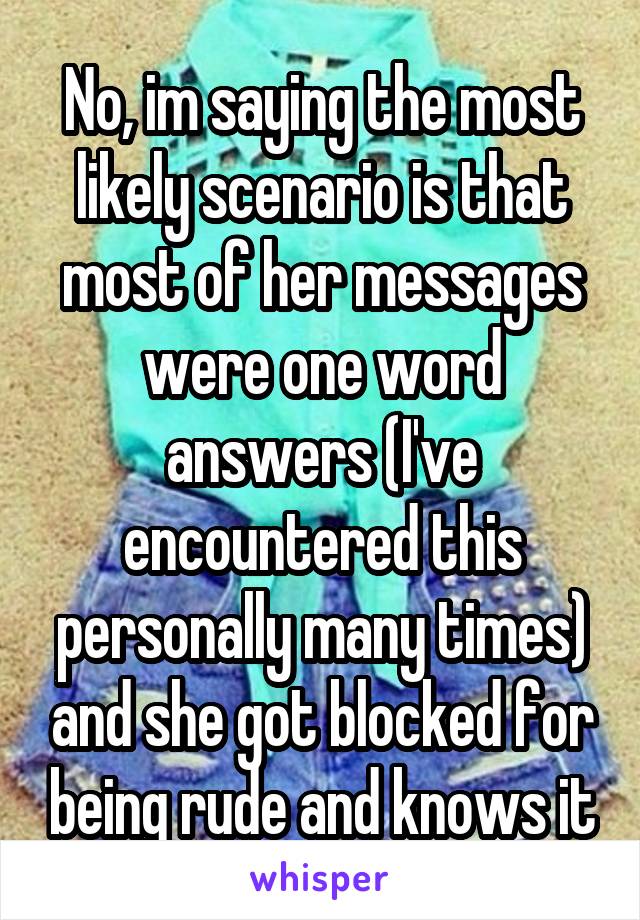 No, im saying the most likely scenario is that most of her messages were one word answers (I've encountered this personally many times) and she got blocked for being rude and knows it