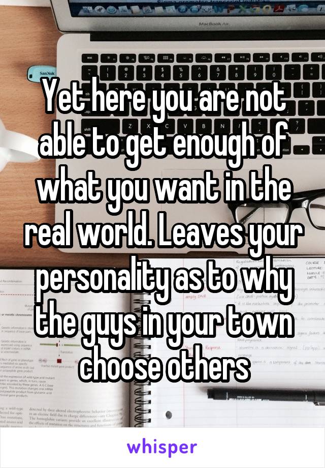 Yet here you are not able to get enough of what you want in the real world. Leaves your personality as to why the guys in your town choose others