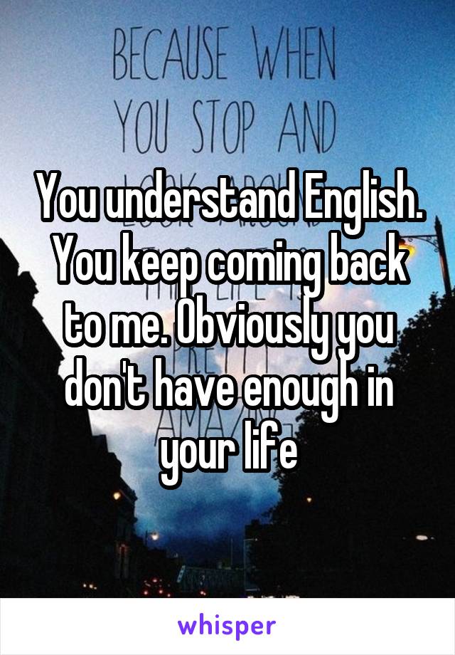 You understand English. You keep coming back to me. Obviously you don't have enough in your life