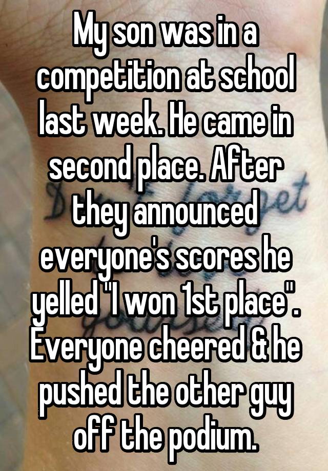 My son was in a competition at school last week. He came in second place. After they announced everyone's scores he yelled "I won 1st place". Everyone cheered & he pushed the other guy off the podium.