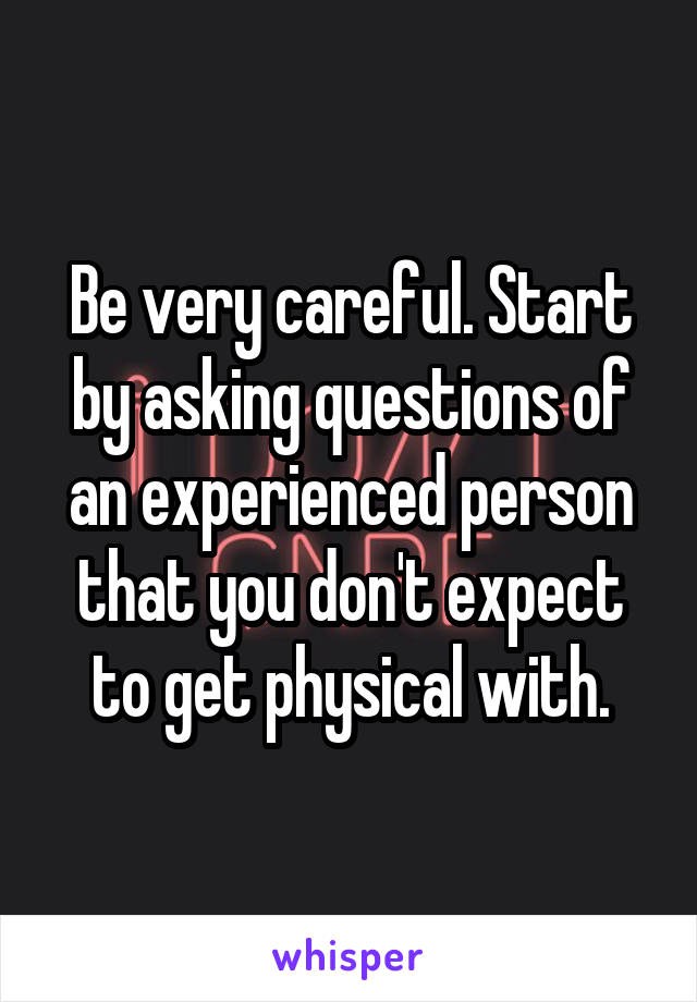 Be very careful. Start by asking questions of an experienced person that you don't expect to get physical with.