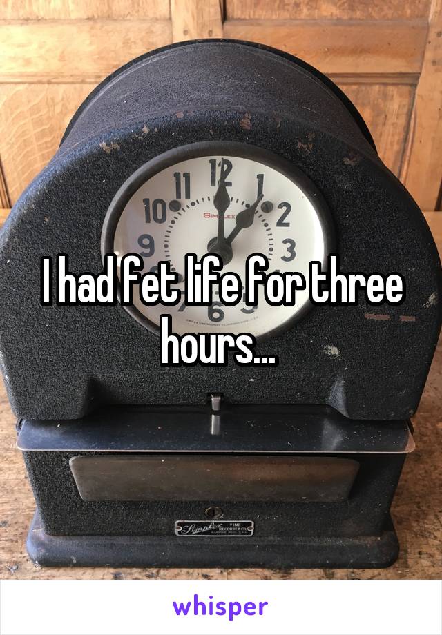 I had fet life for three hours... 