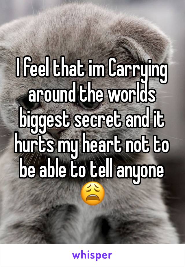 I feel that im Carrying around the worlds biggest secret and it hurts my heart not to be able to tell anyone 😩