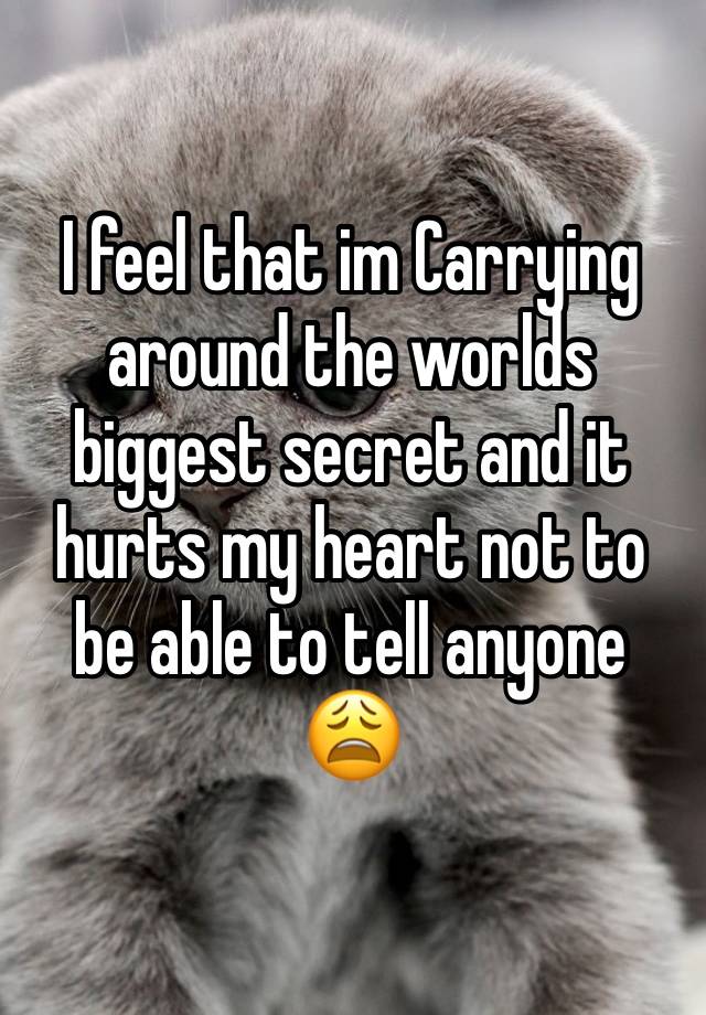 I feel that im Carrying around the worlds biggest secret and it hurts my heart not to be able to tell anyone 😩