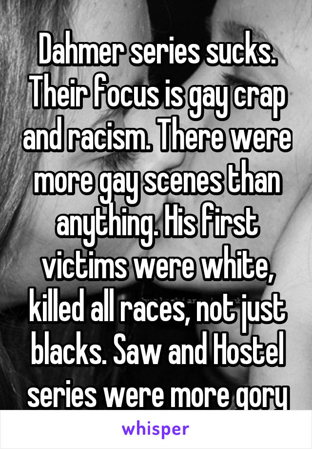 Dahmer series sucks. Their focus is gay crap and racism. There were more gay scenes than anything. His first victims were white, killed all races, not just blacks. Saw and Hostel series were more gory