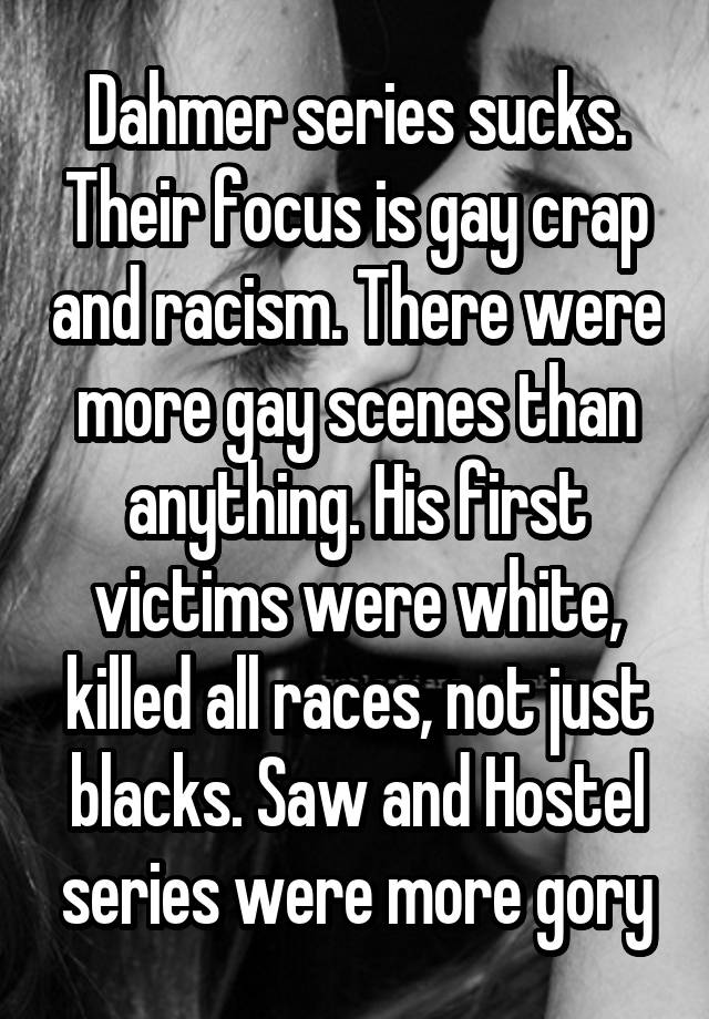 Dahmer series sucks. Their focus is gay crap and racism. There were more gay scenes than anything. His first victims were white, killed all races, not just blacks. Saw and Hostel series were more gory