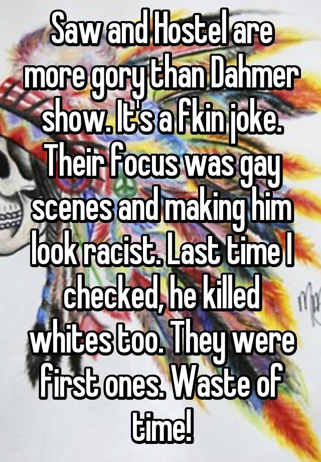 Saw and Hostel are more gory than Dahmer show. It's a fkin joke. Their focus was gay scenes and making him look racist. Last time I checked, he killed whites too. They were first ones. Waste of time!