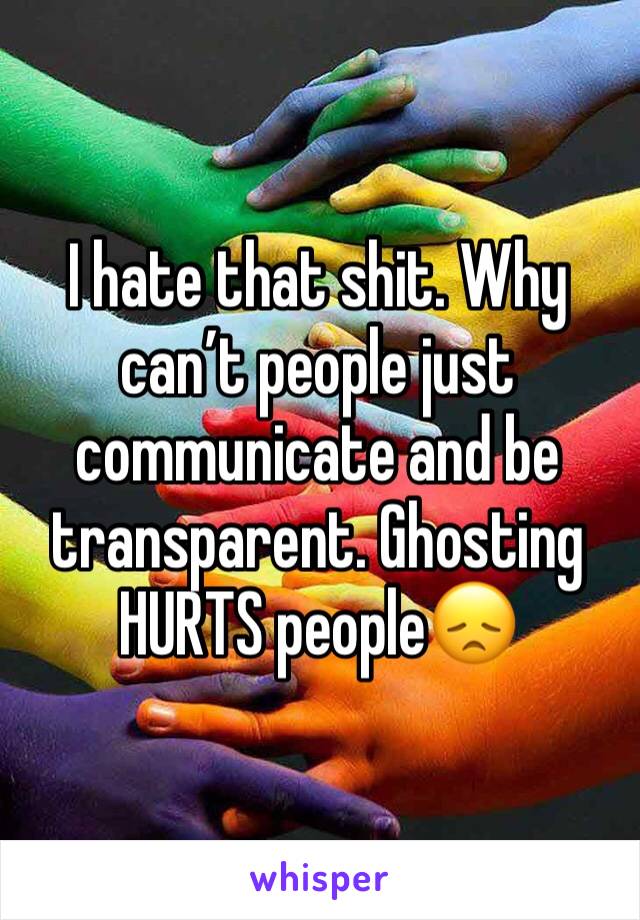 I hate that shit. Why can’t people just communicate and be transparent. Ghosting HURTS people😞