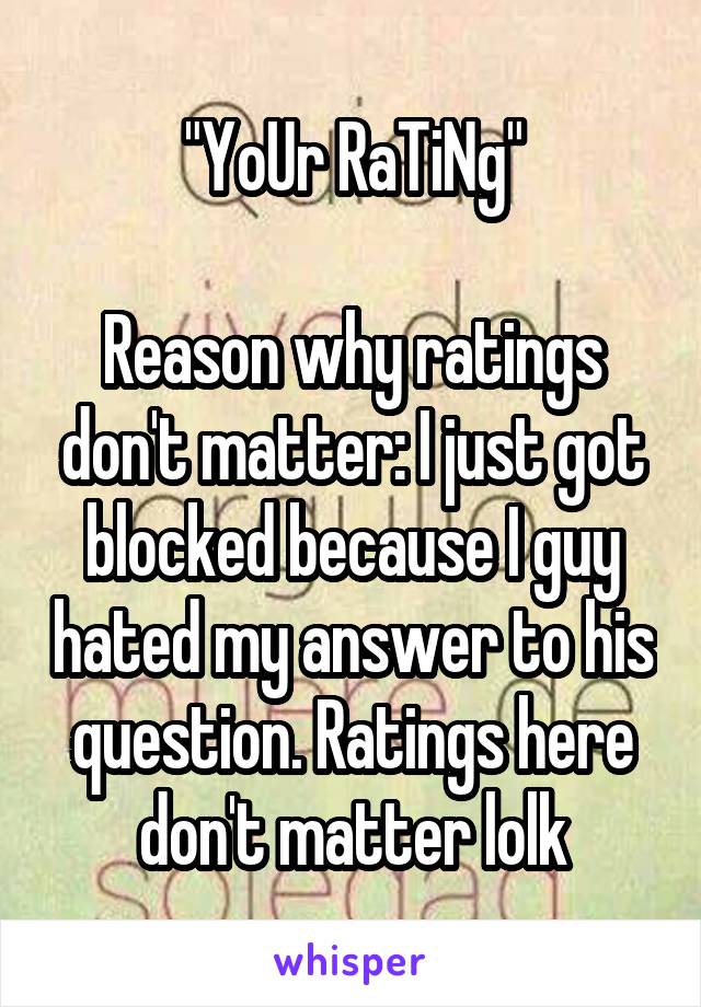 "YoUr RaTiNg"

Reason why ratings don't matter: I just got blocked because I guy hated my answer to his question. Ratings here don't matter lolk