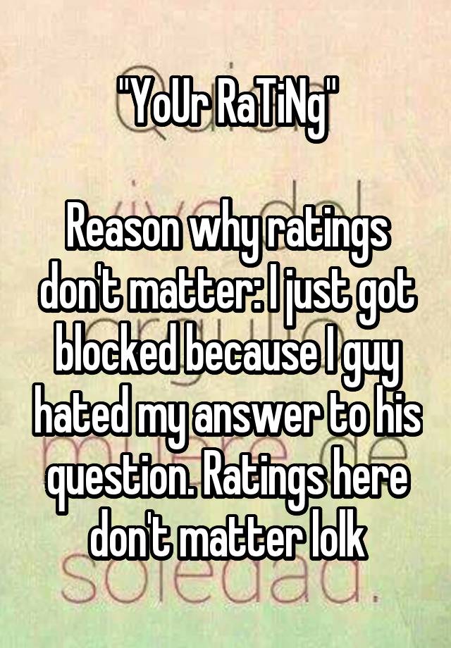 "YoUr RaTiNg"

Reason why ratings don't matter: I just got blocked because I guy hated my answer to his question. Ratings here don't matter lolk