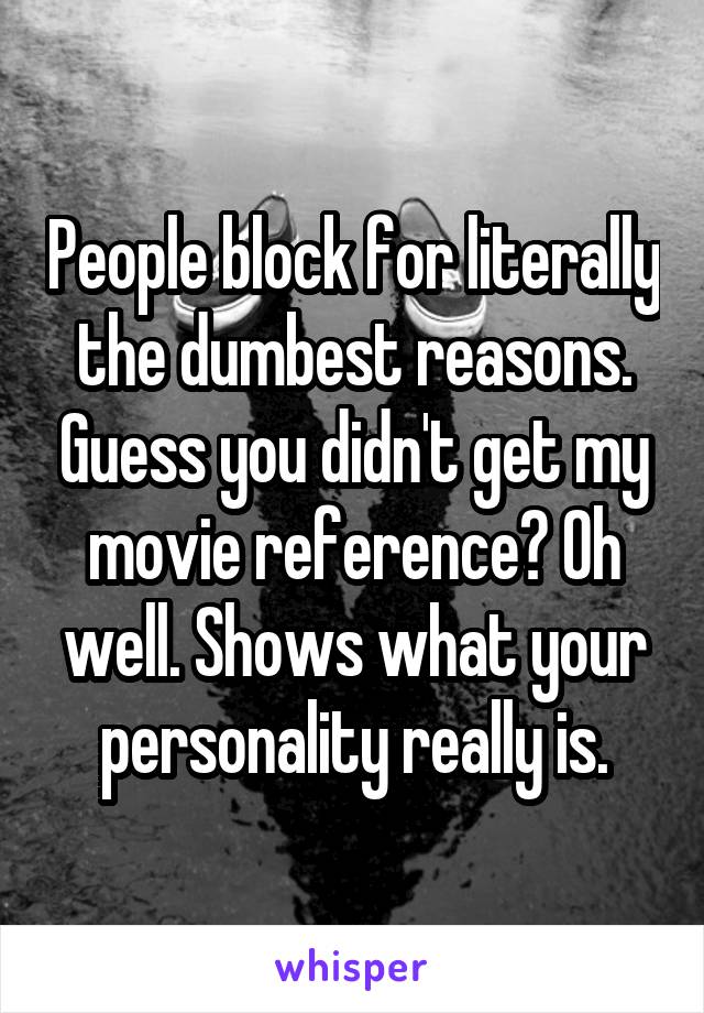 People block for literally the dumbest reasons. Guess you didn't get my movie reference? Oh well. Shows what your personality really is.