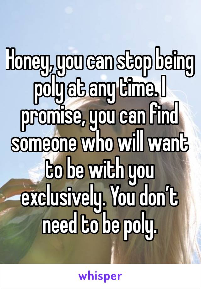 Honey, you can stop being poly at any time. I promise, you can find someone who will want to be with you exclusively. You don’t need to be poly. 