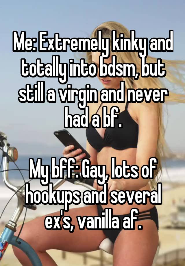 Me: Extremely kinky and totally into bdsm, but still a virgin and never had a bf.

My bff: Gay, lots of hookups and several ex's, vanilla af.