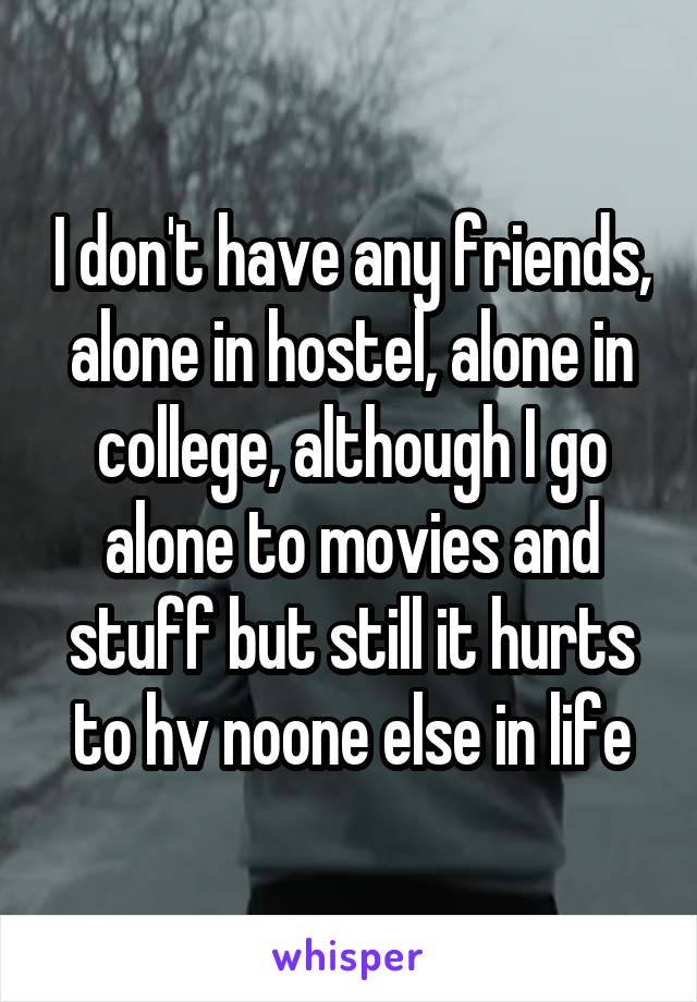 I don't have any friends, alone in hostel, alone in college, although I go alone to movies and stuff but still it hurts to hv noone else in life