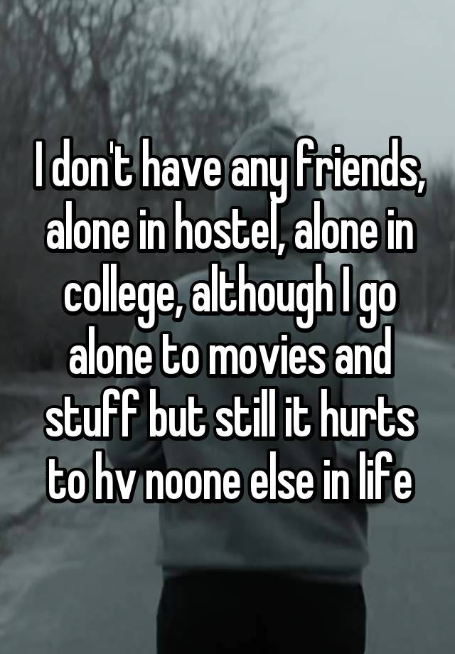 I don't have any friends, alone in hostel, alone in college, although I go alone to movies and stuff but still it hurts to hv noone else in life