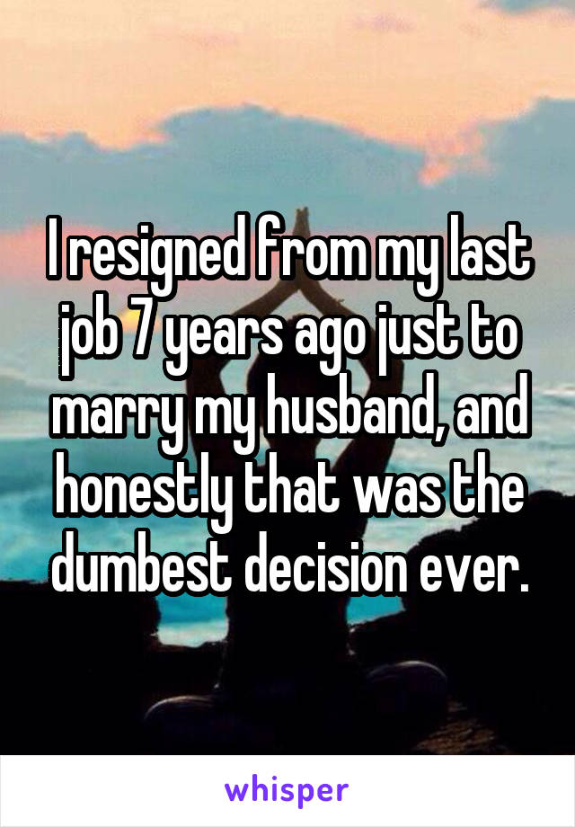 I resigned from my last job 7 years ago just to marry my husband, and honestly that was the dumbest decision ever.