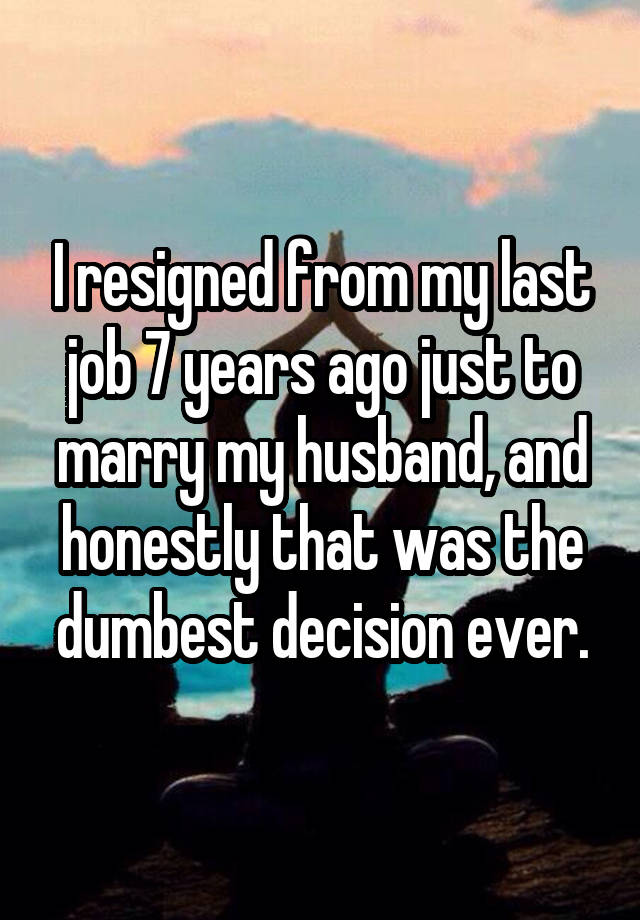 I resigned from my last job 7 years ago just to marry my husband, and honestly that was the dumbest decision ever.