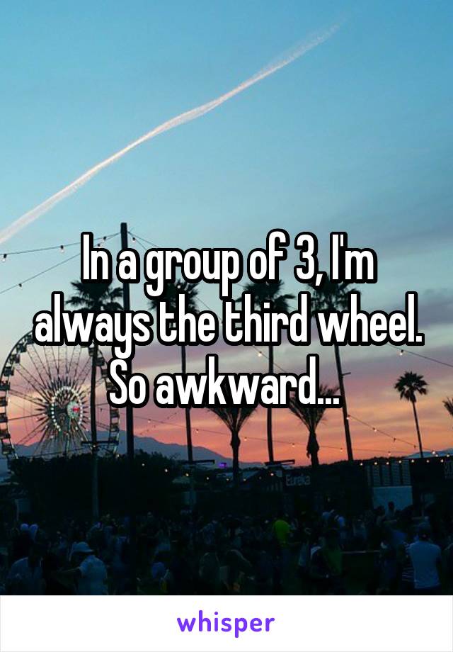 In a group of 3, I'm always the third wheel. So awkward... 