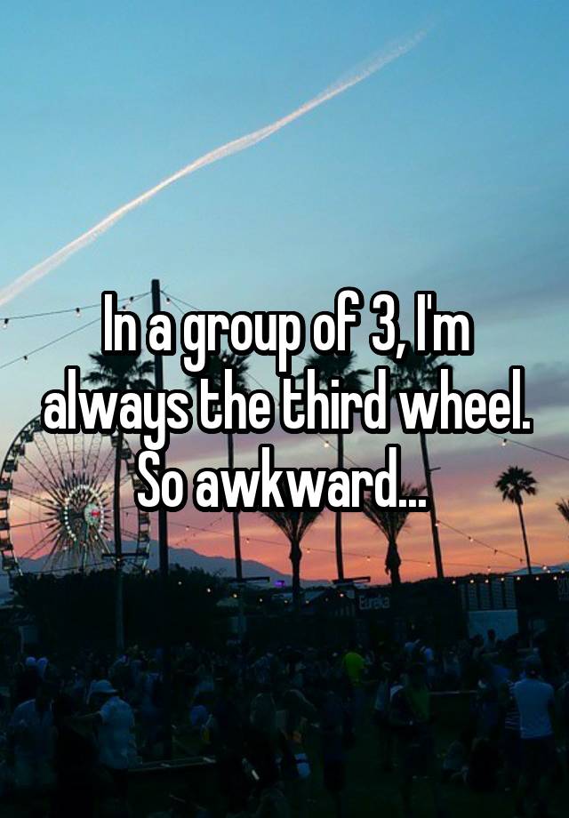 In a group of 3, I'm always the third wheel. So awkward... 