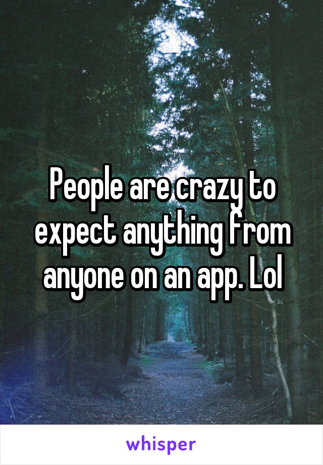 People are crazy to expect anything from anyone on an app. Lol