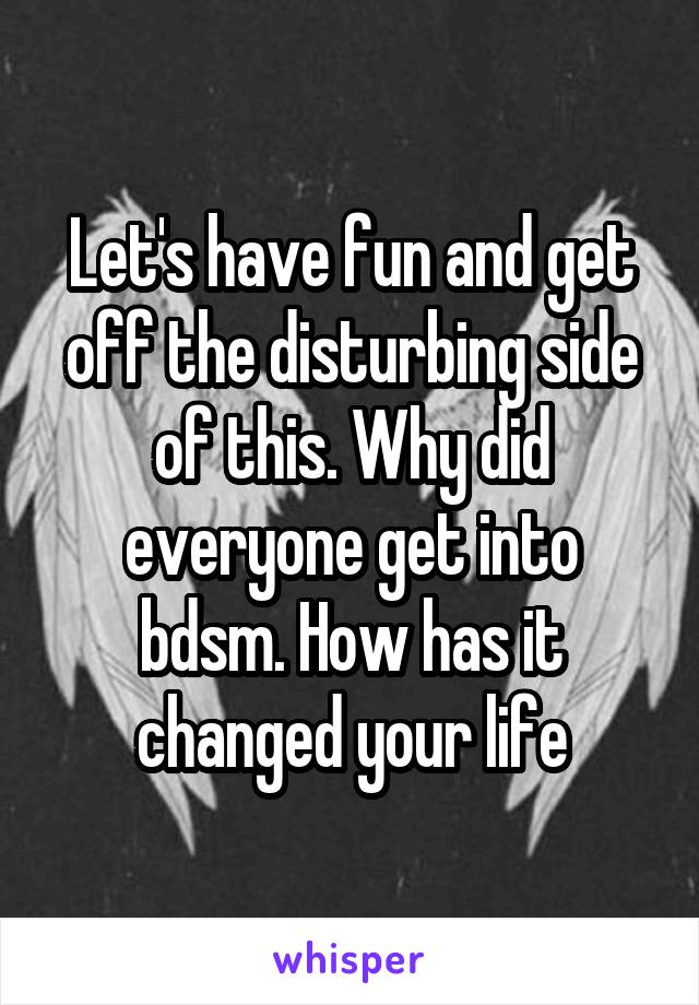 Let's have fun and get off the disturbing side of this. Why did everyone get into bdsm. How has it changed your life