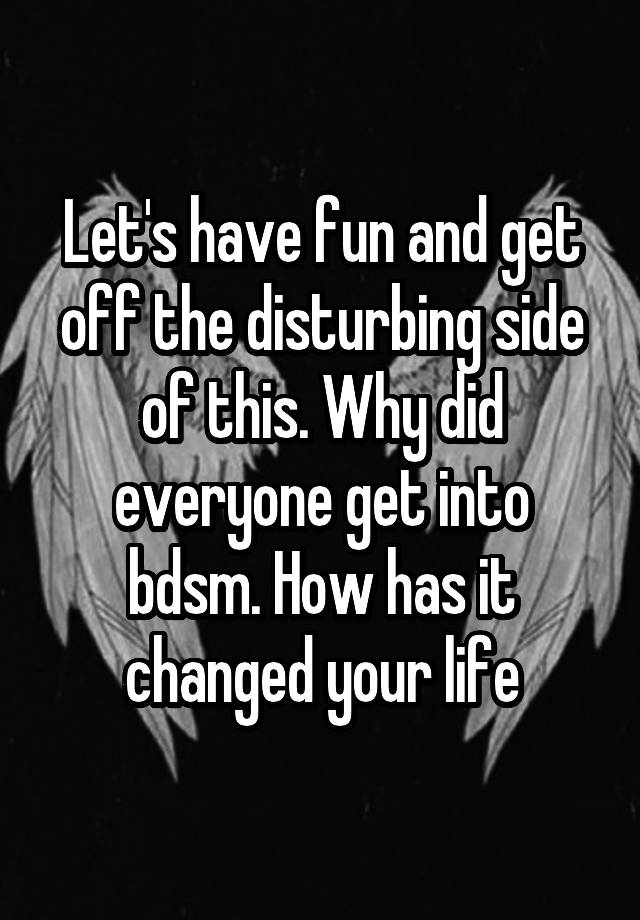 Let's have fun and get off the disturbing side of this. Why did everyone get into bdsm. How has it changed your life