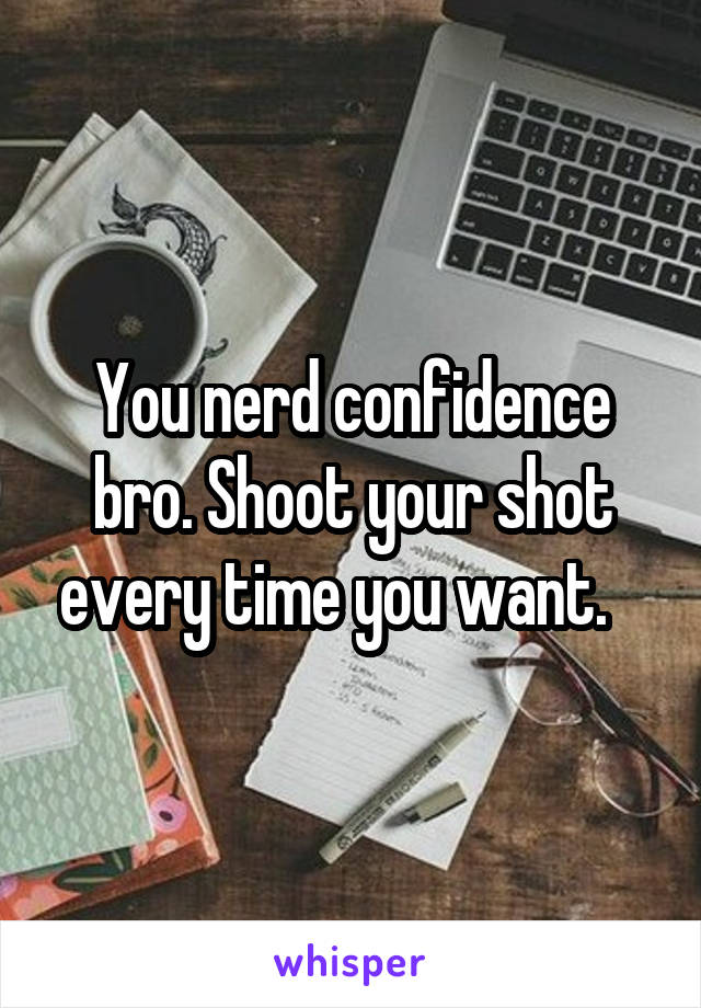 You nerd confidence bro. Shoot your shot every time you want.   