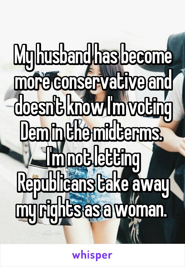 My husband has become more conservative and doesn't know I'm voting Dem in the midterms. 
I'm not letting Republicans take away my rights as a woman. 