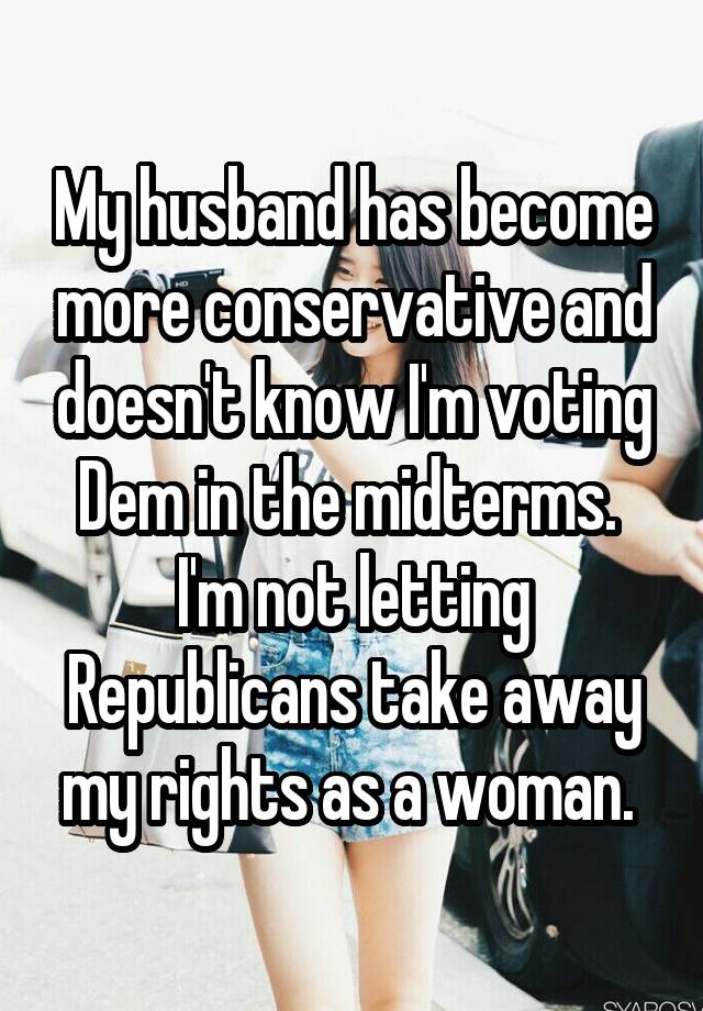 My husband has become more conservative and doesn't know I'm voting Dem in the midterms. 
I'm not letting Republicans take away my rights as a woman. 