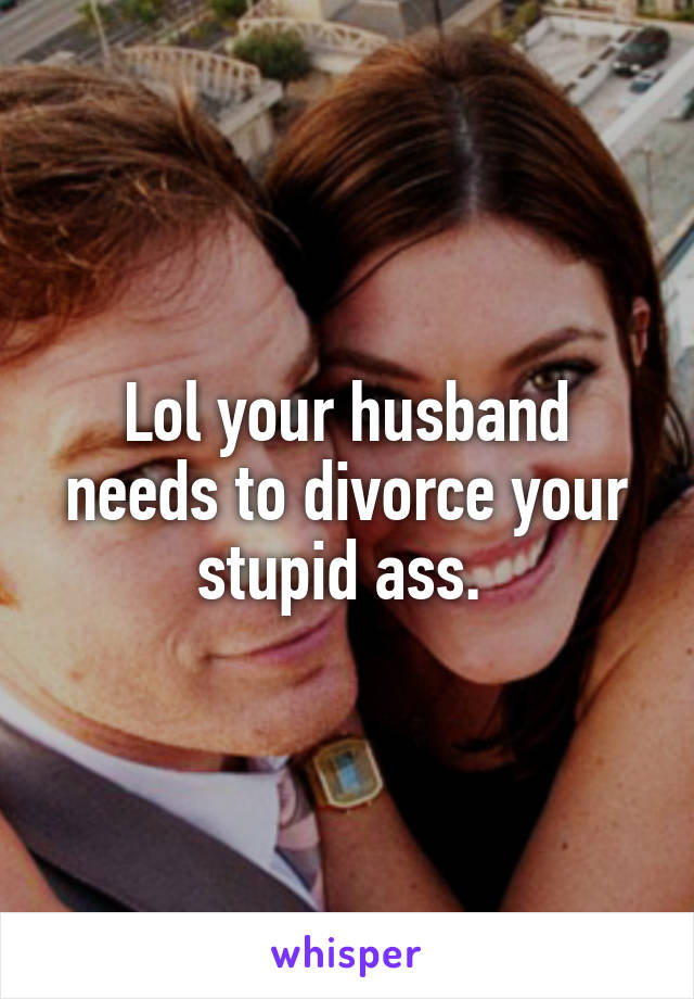 Lol your husband needs to divorce your stupid ass. 