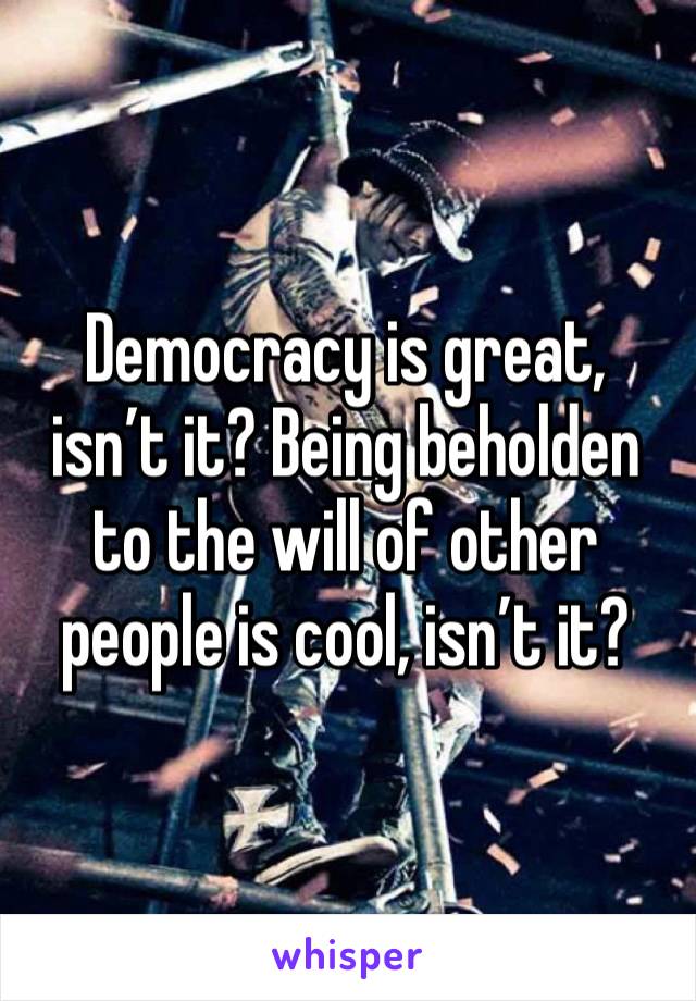 Democracy is great, isn’t it? Being beholden to the will of other people is cool, isn’t it? 