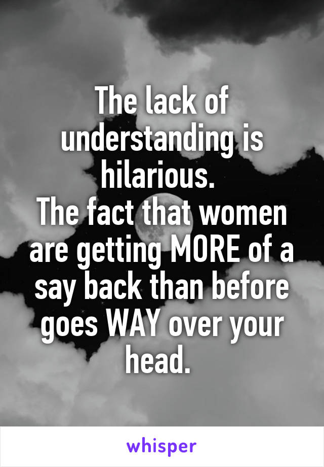 The lack of understanding is hilarious. 
The fact that women are getting MORE of a say back than before goes WAY over your head. 