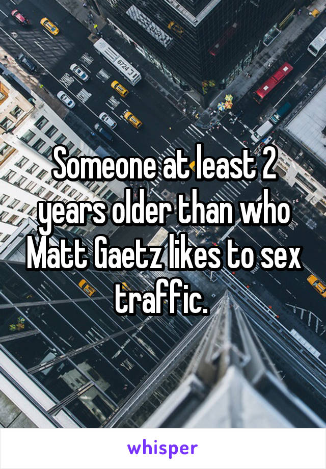 Someone at least 2 years older than who Matt Gaetz likes to sex traffic. 