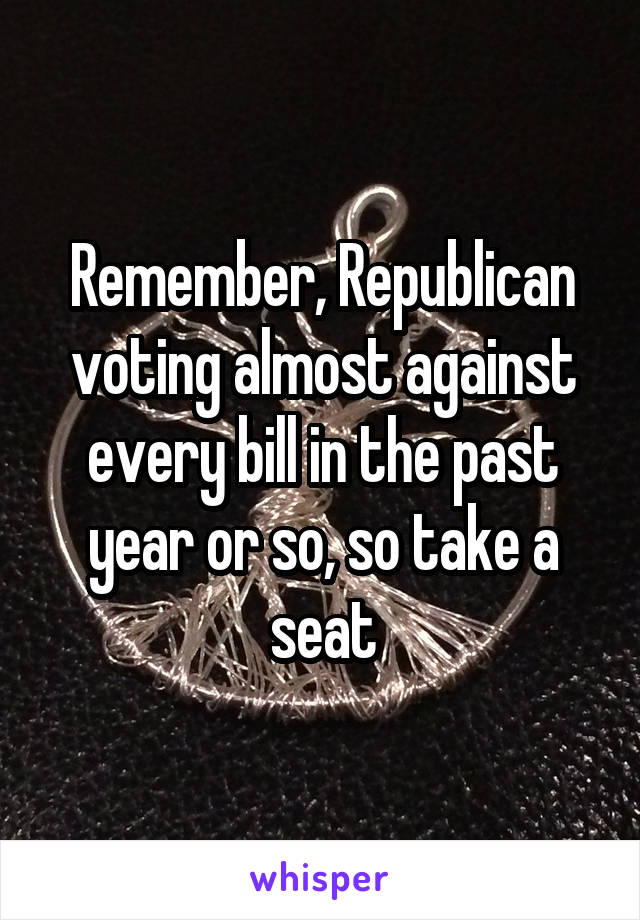 Remember, Republican voting almost against every bill in the past year or so, so take a seat