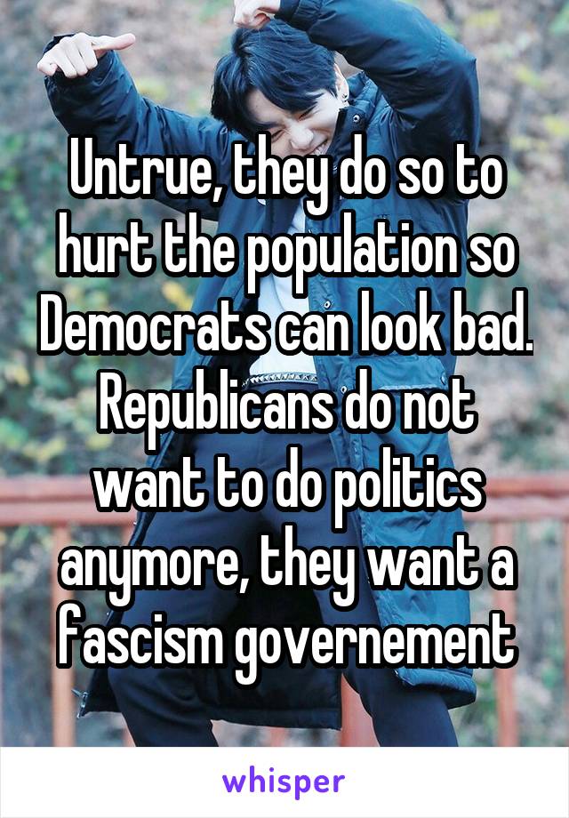 Untrue, they do so to hurt the population so Democrats can look bad. Republicans do not want to do politics anymore, they want a fascism governement