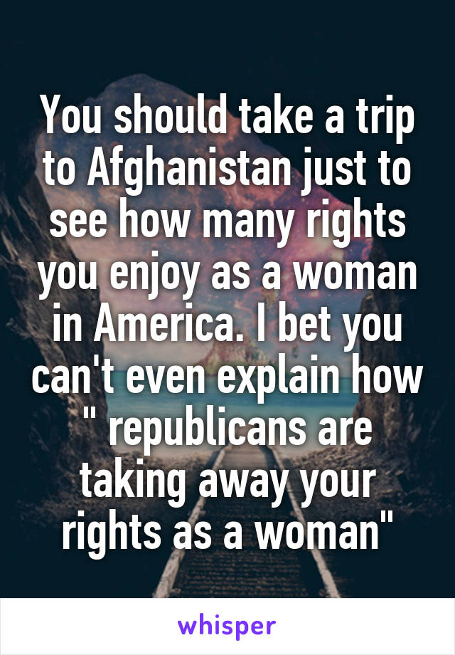 You should take a trip to Afghanistan just to see how many rights you enjoy as a woman in America. I bet you can't even explain how " republicans are taking away your rights as a woman"